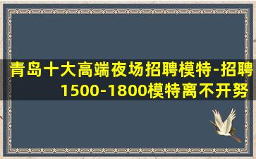 青岛十大高端夜场招聘模特-招聘1500-1800模特离不开努